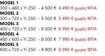 MODEL 1 300 x 480 x Y: 250 - 4 500 € 4 490 € χωρίς ΦΠΑ MODEL 2 300 x 720 x Y: 250 - 5 500 € 5 490 € χωρίς ΦΠΑ MODEL 3 400 x 720 x Y: 250 - 6 500 € 6 990 € χωρίς ΦΠΑ MODEL 4 480 x 600 x Y: 250 - 8 000 € 7 990 € χωρίς ΦΠΑ MODEL 5 600 x 720 x Y: 250 - 9 900 € 8 990 € χωρίς ΦΠΑ
