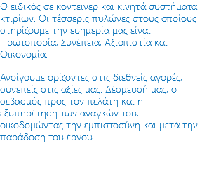 Ο ειδικός σε κοντέινερ και κινητά συστήματα κτιρίων. Οι τέσσερις πυλώνες στους οποίους στηρίζουμε την ευημερία μας είναι: Πρωτοπορία, Συνέπεια, Αξιοπιστία και Οικονομία. Ανοίγουμε ορίζοντες στις διεθνείς αγορές, συνεπείς στις αξίες μας. Δέσμευσή μας, ο σεβασμός προς τον πελάτη και η εξυπηρέτηση των αναγκών του, οικοδομώντας την εμπιστοσύνη και μετά την παράδοση του έργου.